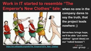 when no one in the
company dares to
say the truth, that
the project leads
nowhere ;)
Serverless brings hope,
we’ll be able “put some
clothes” (good ideas) on
our “naked bosses”!
Work in IT started to resemble “The
Emperor's New Clothes” tale:
27
https://en.wikipedia.org/wiki/The_Emperor%27s_New_Clothes
 