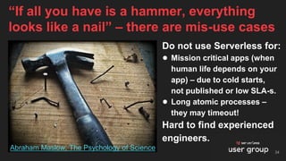 Do not use Serverless for:
● Mission critical apps (when
human life depends on your
app) – due to cold starts,
not published or low SLA-s.
● Long atomic processes –
they may timeout!
Hard to find experienced
engineers.
“If all you have is a hammer, everything
looks like a nail” – there are mis-use cases
34
Abraham Maslow, The Psychology of Science
 