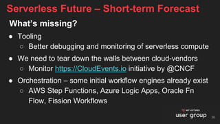 What’s missing?
● Tooling
○ Better debugging and monitoring of serverless compute
● We need to tear down the walls between cloud-vendors
○ Monitor https://CloudEvents.io initiative by @CNCF
● Orchestration – some initial workflow engines already exist
○ AWS Step Functions, Azure Logic Apps, Oracle Fn
Flow, Fission Workflows
Serverless Future – Short-term Forecast
36
 