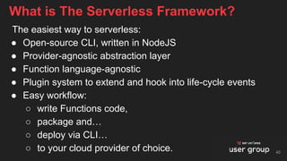The easiest way to serverless:
● Open-source CLI, written in NodeJS
● Provider-agnostic abstraction layer
● Function language-agnostic
● Plugin system to extend and hook into life-cycle events
● Easy workflow:
○ write Functions code,
○ package and…
○ deploy via CLI…
○ to your cloud provider of choice.
What is The Serverless Framework?
40
 