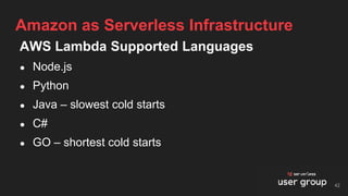 AWS Lambda Supported Languages
● Node.js
● Python
● Java – slowest cold starts
● C#
● GO – shortest cold starts
Amazon as Serverless Infrastructure
42
 