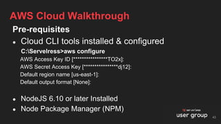 Pre-requisites
● Cloud CLI tools installed & configured
C:Servelress>aws configure
AWS Access Key ID [****************TO2x]:
AWS Secret Access Key [****************dj12]:
Default region name [us-east-1]:
Default output format [None]:
● NodeJS 6.10 or later Installed
● Node Package Manager (NPM)
AWS Cloud Walkthrough
43
 