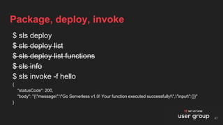 $ sls deploy
$ sls deploy list
$ sls deploy list functions
$ sls info
$ sls invoke -f hello
{
"statusCode": 200,
"body": "{"message":"Go Serverless v1.0! Your function executed successfully!","input":{}}"
}
Package, deploy, invoke
47
 