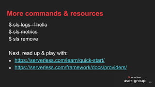 $ sls logs -f hello
$ sls metrics
$ sls remove
Next, read up & play with:
● https://serverless.com/learn/quick-start/
● https://serverless.com/framework/docs/providers/
More commands & resources
49
 
