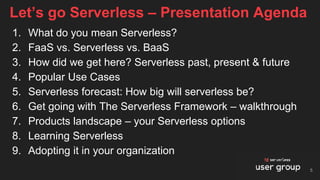1. What do you mean Serverless?
2. FaaS vs. Serverless vs. BaaS
3. How did we get here? Serverless past, present & future
4. Popular Use Cases
5. Serverless forecast: How big will serverless be?
6. Get going with The Serverless Framework – walkthrough
7. Products landscape – your Serverless options
8. Learning Serverless
9. Adopting it in your organization
Let’s go Serverless – Presentation Agenda
5
 