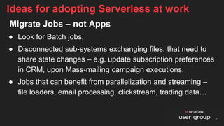 Migrate Jobs – not Apps
● Look for Batch jobs,
● Disconnected sub-systems exchanging files, that need to
share state changes – e.g. update subscription preferences
in CRM, upon Mass-mailing campaign executions.
● Jobs that can benefit from parallelization and streaming –
file loaders, email processing, clickstream, trading data…
Ideas for adopting Serverless at work
51
 