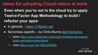 Even when you’re not in the cloud try to apply
Twelve-Factor App Methodology to build /
refactor your apps:
● In general – https://12factor.net
● Serverless specific – by Chris Munns @chrismunns
○ slides https://www.slideshare.net/AmazonWebServices/twelve-
factor-serverless-applications
○ video https://youtu.be/19SCqWGqtto
Ideas for adopting Cloud-native at work
52
 