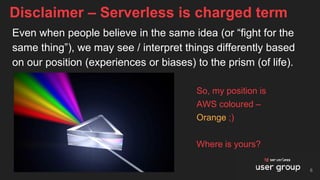 Even when people believe in the same idea (or “fight for the
same thing”), we may see / interpret things differently based
on our position (experiences or biases) to the prism (of life).
Disclaimer – Serverless is charged term
So, my position is
AWS coloured –
Orange ;)
Where is yours?
6
 