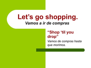 Let’s go shopping.
Vamos a ir de compras
“Shop ‘til you
drop”
Vamos de compras hasta
que morimos.
 