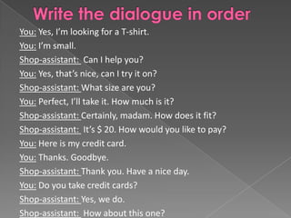 You: Yes, I’m looking for a T-shirt.
You: I’m small.
Shop-assistant: Can I help you?
You: Yes, that’s nice, can I try it on?
Shop-assistant: What size are you?
You: Perfect, I’ll take it. How much is it?
Shop-assistant: Certainly, madam. How does it fit?
Shop-assistant: It’s $ 20. How would you like to pay?
You: Here is my credit card.
You: Thanks. Goodbye.
Shop-assistant: Thank you. Have a nice day.
You: Do you take credit cards?
Shop-assistant: Yes, we do.
Shop-assistant: How about this one?
 