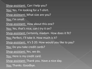 Shop-assistant: Can I help you?
You: Yes, I’m looking for a T-shirt.
Shop-assistant: What size are you?
You: I’m small.
Shop-assistant: How about this one?
You: Yes, that’s nice, can I try it on?
Shop-assistant: Certainly, madam. How does it fit?
You: Perfect, I’ll take it. How much is it?
Shop-assistant: It’s $ 20. How would you like to pay?
You: Do you take credit cards?
Shop-assistant: Yes, we do.
You: Here is my credit card.
Shop-assistant: Thank you. Have a nice day.
You: Thanks. Goodbye.
 