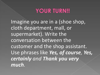 Imagine you are in a (shoe shop,
cloth department, mall, or
supermarket). Write the
conversation between the
customer and the shop assistant.
Use phrases like Yes, of course, Yes,
certainly and Thank you very
much.
 