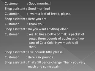 Customer        : Good morning!
Shop assistant : Good morning!
Customer        : I want a loaf of bread, please.
Shop assistant : Here you are.
Customer        : Thank you.
Shop assistant : Do you want anything else?
Customer        : Yes. I’d like a bottle of milk, a packet of
                  sugar, three pounds of apples and two
                  cans of Cola-Cola. How much is all
                  that?
Shop assistant : Five pounds fifty, please.
Customer       : Here’s six pounds.
Shop assistant : That’s 50 pence change. Thank you very
                 much and come again.
 