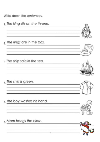 4
Write down the sentences.
1. The king sits on the throne.
2. The rings are in the box.
3. The ship sails in the sea.
4. The shirt is green.
5. The boy washes his hand.
6. Mom hangs the cloth.