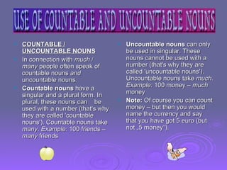 COUNTABLE / UNCOUNTABLE NOUNS In connection with  much  /  many  people often speak of countable nouns  and  uncountable nouns . Countable nouns  have a singular and a plural form. In plural, these nouns can  be used with a number (that's why they are called 'countable nouns'). Countable nouns take  many .  Example:  100 friends –  many  friends  Uncountable nouns  can only be used in singular. These nouns cannot be used with a number (that's why they are called 'uncountable nouns'). Uncountable nouns take  much .  Example:  100 money –  much  money  Note:  Of course you can count money – but then you would name the currency and say that you have got 5 euro (but not „5 money“). 