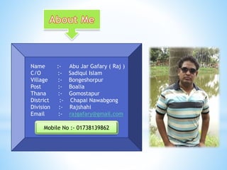 Name :- Abu Jar Gafary ( Raj )
C/O :- Sadiqul Islam
Village :- Bongeshorpur
Post :- Boalia
Thana :- Gomostapur
District :- Chapai Nawabgong
Division :- Rajshahi
Email :- rajgafary@gmail.com
Mobile No :- 01738139862
 
