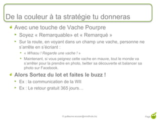 De la couleur à ta stratégie tu donneras
  Avec une touche de Vache Pourpre
     Soyez « Remarquable» et « Remarqué »
     Sur la route, en voyant dans un champ une vache, personne ne
      s’arrête en s’écriant :
         « Whaou ! Regarde une vache ! »
         Maintenant, si vous peignez cette vache en mauve, tout le monde va
          s’arrêter pour la prendre en photo, twitter sa découverte et balancer sa
          photo sur Facebook.
  Alors Sortez du lot et faites le buzz !
     Ex : la communication de la WII
     Ex : Le retour gratuit 365 jours…




                                 © guillaume.eouzan@mindfruits.biz                   Page 12
 