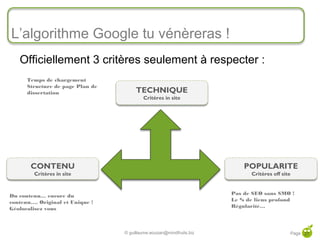 L’algorithme Google tu vénèreras !
        Officiellement 3 critères seulement à respecter :
           Temps de chargement
           Structure de page Plan de
           dissertation                     TECHNIQUE
                                               Critères in site




            CONTENU                                                            POPULARITE
             Critères in site                                                    Critères off site



     Du contenu… encore du                                                 Pas de SEO sans SMO !
     contenu…. Original et Unique !                                        Le % de liens profond
     Géolocalisez vous                                                     Régularité…



27
                                       © guillaume.eouzan@mindfruits.biz                         Page 27
 