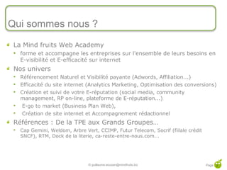 Qui sommes nous ?
 La Mind fruits Web Academy
    forme et accompagne les entreprises sur l'ensemble de leurs besoins en
     E-visibilité et E-efficacité sur internet
 Nos univers
    Référencement Naturel et Visibilité payante (Adwords, Affiliation...)
    Efficacité du site internet (Analytics Marketing, Optimisation des conversions)
    Création et suivi de votre E-réputation (social media, community
     management, RP on-line, plateforme de E-réputation...)
    E-go to market (Business Plan Web),
    Création de site internet et Accompagnement rédactionnel
 Références : De la TPE aux Grands Groupes…
    Cap Gemini, Weldom, Arbre Vert, CCIMP, Futur Telecom, Socrif (fiilale crédit
     SNCF), RTM, Dock de la literie, ca-reste-entre-nous.com...




                                 © guillaume.eouzan@mindfruits.biz                  Page 3
 