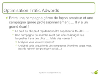 Optimisation Trafic Adwords
  Entre une campagne gérée de façon amateur et une
  campagne gérée professionnellement…. Il y a un
  grand écart !
       Le cout au clic peut rapidement être supérieur à 15-20 E…..
       Une campagne qui marche n’est pas une campagne sur
        lesquelles il y a des clics …. Mais des ventes !
           Analysez vous vos conversions?
           Analysez vous la qualité de vos campagnes (Nombres pages vues,
            taux de rebond, temps moyen passé…)




                             © guillaume.eouzan@mindfruits.biz          Page 33
 