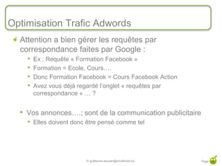 Optimisation Trafic Adwords
  Attention a bien gérer les requêtes par
  correspondance faites par Google :
         Ex : Requête « Formation Facebook »
         Formation = Ecole, Cours….
         Donc Formation Facebook = Cours Facebook Action
         Avez vous déjà regardé l’onglet « requêtes par
          correspondance » … ?


     Vos annonces….; sont de la communication publicitaire
         Elles doivent donc être pensé comme tel




                            © guillaume.eouzan@mindfruits.biz   Page 35
 