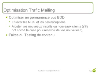 Optimisation Trafic Mailing
  Optimiser en permanence vos BDD
     Enlever les NPAI et les désinscriptions
     Ajouter vos nouveaux inscrits ou nouveaux clients (s’ils
      ont coché la case pour recevoir de vos nouvelles !)
  Faites du Testing de contenu




                         © guillaume.eouzan@mindfruits.biz       Page 39
 