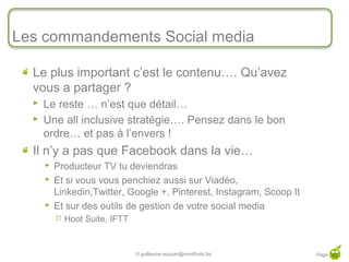 Les commandements Social media

       Le plus important c’est le contenu…. Qu’avez
       vous a partager ?
          Le reste … n’est que détail…
          Une all inclusive stratégie…. Pensez dans le bon
           ordre… et pas à l’envers !
       Il n’y a pas que Facebook dans la vie…
              Producteur TV tu deviendras
              Et si vous vous penchiez aussi sur Viadéo,
               Linkedin,Twitter, Google +, Pinterest, Instagram, Scoop It
              Et sur des outils de gestion de votre social media
                  Hoot Suite, IFTT


42
                                      © guillaume.eouzan@mindfruits.biz     Page 42
 