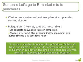 Sur ton « Let’s go to E-market » tu te
     pencheras….

        C’est un mix entre un business plan et un plan de
        communication.

        Puisque sur Internet, tout est mesurable :
         Les constats peuvent se faire en temps réel
         Chaque levier peut être actionné indépendamment des
        autres (même s’ils sont tous reliés)


         Il est donc possible de réaliser des prévisions réalistes de
         Il est donc possible de réaliser des prévisions réalistes de
         trafic par source de trafic et de conversion (donc de CA),
         trafic par source de trafic et de conversion (donc de CA),
        et d’identifier quel levier doit être activé sous quelle forme,
        et d’identifier quel levier doit être activé sous quelle forme,
              mais aussi quel budget marketing est nécessaire
               mais aussi quel budget marketing est nécessaire

50
                             © guillaume.eouzan@mindfruits.biz      Page 50
 