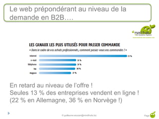 Le web prépondérant au niveau de la
demande en B2B….




En retard au niveau de l’offre !
Seules 13 % des entreprises vendent en ligne !
(22 % en Allemagne, 36 % en Norvège !)

                  © guillaume.eouzan@mindfruits.biz   Page 7
 
