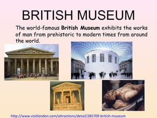 BRITISH MUSEUM
The world-famous British Museum exhibits the works
of man from prehistoric to modern times from around
the world.

http://www.visitlondon.com/attractions/detail/285709-british-museum

 