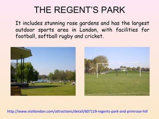 THE REGENT’S PARK
It includes stunning rose gardens and has the largest
outdoor sports area in London, with facilities for
football, softball rugby and cricket.

http://www.visitlondon.com/attractions/detail/607119-regents-park-and-primrose-hill

 