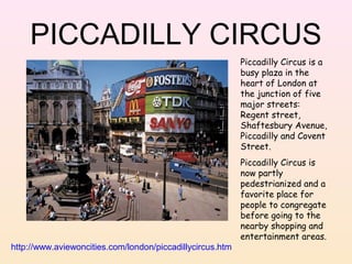 PICCADILLY CIRCUS
Piccadilly Circus is a
busy plaza in the
heart of London at
the junction of five
major streets:
Regent street,
Shaftesbury Avenue,
Piccadilly and Covent
Street.

http://www.aviewoncities.com/london/piccadillycircus.htm

Piccadilly Circus is
now partly
pedestrianized and a
favorite place for
people to congregate
before going to the
nearby shopping and
entertainment areas.

 