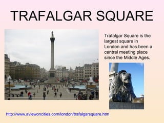 TRAFALGAR SQUARE
Trafalgar Square is the
largest square in
London and has been a
central meeting place
since the Middle Ages.

http://www.aviewoncities.com/london/trafalgarsquare.htm

 