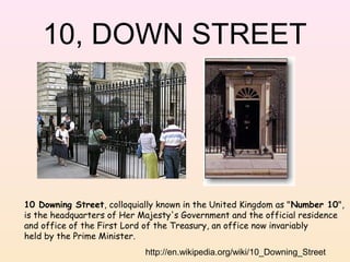 10, DOWN STREET

10 Downing Street, colloquially known in the United Kingdom as "Number 10",
is the headquarters of Her Majesty's Government and the official residence
and office of the First Lord of the Treasury, an office now invariably
held by the Prime Minister.
http://en.wikipedia.org/wiki/10_Downing_Street

 