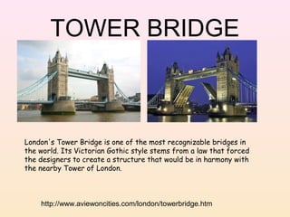 TOWER BRIDGE

London's Tower Bridge is one of the most recognizable bridges in
the world. Its Victorian Gothic style stems from a law that forced
the designers to create a structure that would be in harmony with
the nearby Tower of London.

http://www.aviewoncities.com/london/towerbridge.htm

 
