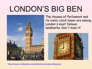 LONDON’S BIG BEN
The Houses of Parliament and
its iconic clock tower are among
London's most famous
landmarks. Don't miss it!

http://www.visitlondon.com/attractions/culture/big-ben

 