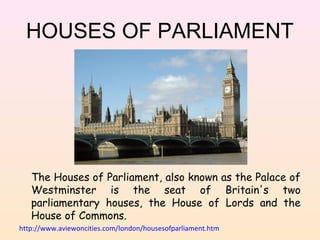 HOUSES OF PARLIAMENT

The Houses of Parliament, also known as the Palace of
Westminster is the seat of Britain's two
parliamentary houses, the House of Lords and the
House of Commons.
http://www.aviewoncities.com/london/housesofparliament.htm

 