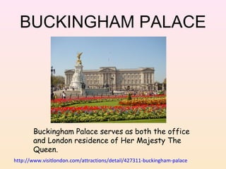 BUCKINGHAM PALACE

Buckingham Palace serves as both the office
and London residence of Her Majesty The
Queen.
http://www.visitlondon.com/attractions/detail/427311-buckingham-palace

 