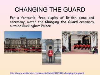 CHANGING THE GUARD
For a fantastic, free display of British pomp and
ceremony, watch the Changing the Guard ceremony
outside Buckingham Palace.

http://www.visitlondon.com/events/detail/8725947-changing-the-guard

 