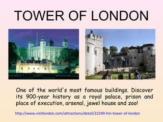 TOWER OF LONDON

One of the world's most famous buildings. Discover
its 900-year history as a royal palace, prison and
place of execution, arsenal, jewel house and zoo!
http://www.visitlondon.com/attractions/detail/22249-hm-tower-of-london

 