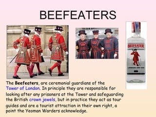 BEEFEATERS

The Beefeaters, are ceremonial guardians of the
Tower of London. In principle they are responsible for
looking after any prisoners at the Tower and safeguarding
the British crown jewels, but in practice they act as tour
guides and are a tourist attraction in their own right, a
point the Yeoman Warders acknowledge.

 