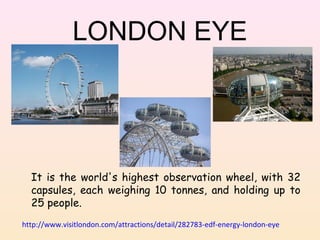 LONDON EYE

It is the world's highest observation wheel, with 32
capsules, each weighing 10 tonnes, and holding up to
25 people.
http://www.visitlondon.com/attractions/detail/282783-edf-energy-london-eye

 