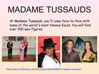 MADAME TUSSAUDS
At Madame Tussauds, you'll come face-to-face with
some of the world's most famous faces. You will find
over 300 wax figures.

http://www.visitlondon.com/attractions/detail/284875-madame-tussauds

 