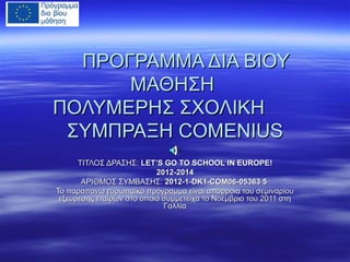 ΠΡΟΓΡΑΜΜΑ ΔΙΑ ΒΙΟΥ
ΜΑΘΗΣΗ
ΠΟΛΥΜΕΡΗΣ ΣΧΟΛΙΚΗ
ΣΥΜΠΡΑΞΗ COMENIUS
ΤΙΤΛΟΣ ΔΡΑΣΗΣ: LET’S GO TO SCHOOL IN EUROPE!
2012-2014
ΑΡΙΘΜΟΣ ΣΥΜΒΑΣΗΣ: 2012-1-DK1-COM06-05363 5
Το παραπάνω ευρωπαϊκό πρόγραμμα είναι απόρροια του σεμιναρίου
εξεύρεσης εταίρων στο οποίο συμμετείχα το Νοέμβριο του 2011 στη
Γαλλία

 