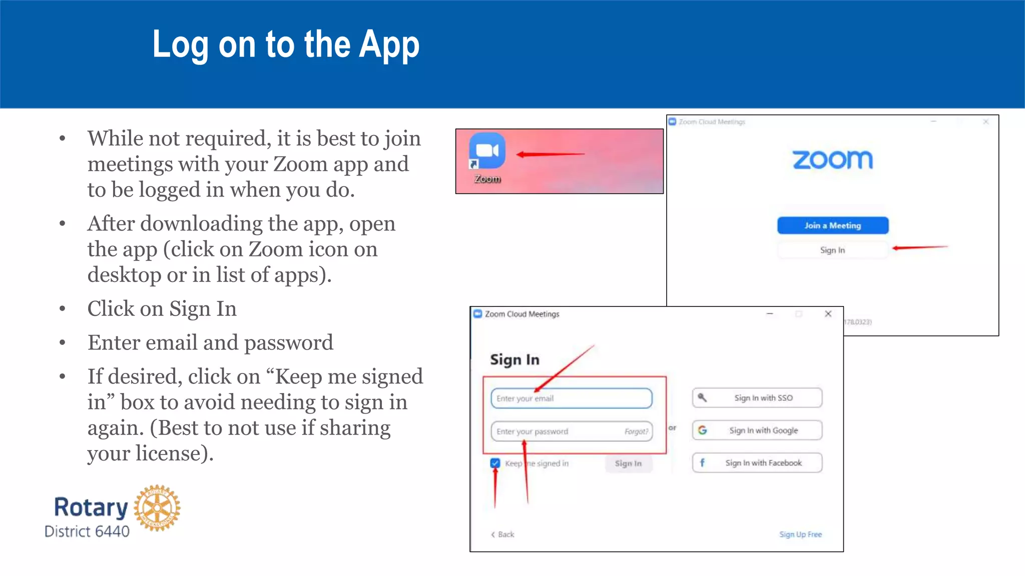 • While not required, it is best to join
meetings with your Zoom app and
to be logged in when you do.
• After downloading the app, open
the app (click on Zoom icon on
desktop or in list of apps).
• Click on Sign In
• Enter email and password
• If desired, click on “Keep me signed
in” box to avoid needing to sign in
again. (Best to not use if sharing
your license).
Log on to the App
 