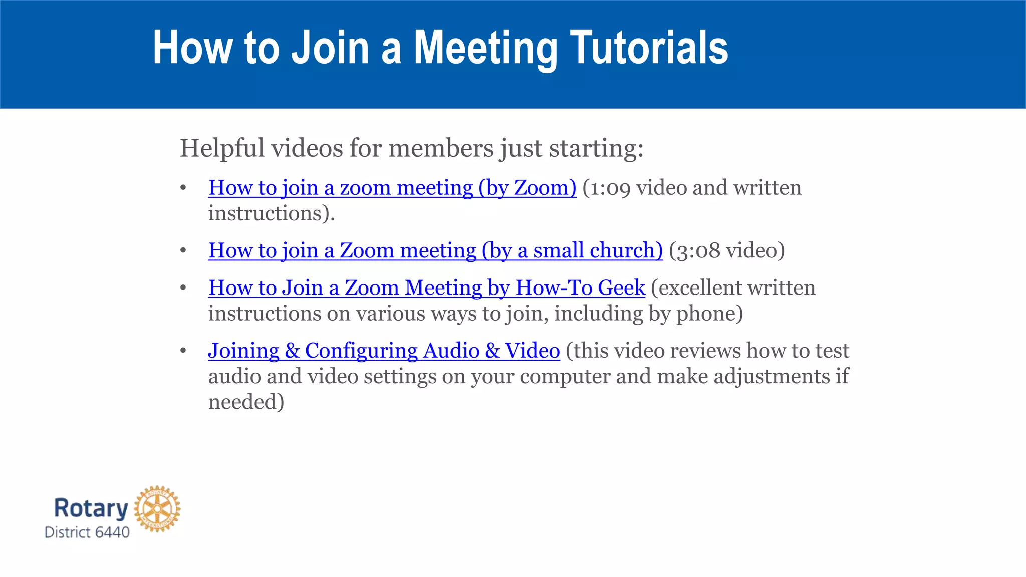 Helpful videos for members just starting:
• How to join a zoom meeting (by Zoom) (1:09 video and written
instructions).
• How to join a Zoom meeting (by a small church) (3:08 video)
• How to Join a Zoom Meeting by How-To Geek (excellent written
instructions on various ways to join, including by phone)
• Joining & Configuring Audio & Video (this video reviews how to test
audio and video settings on your computer and make adjustments if
needed)
How to Join a Meeting Tutorials
 