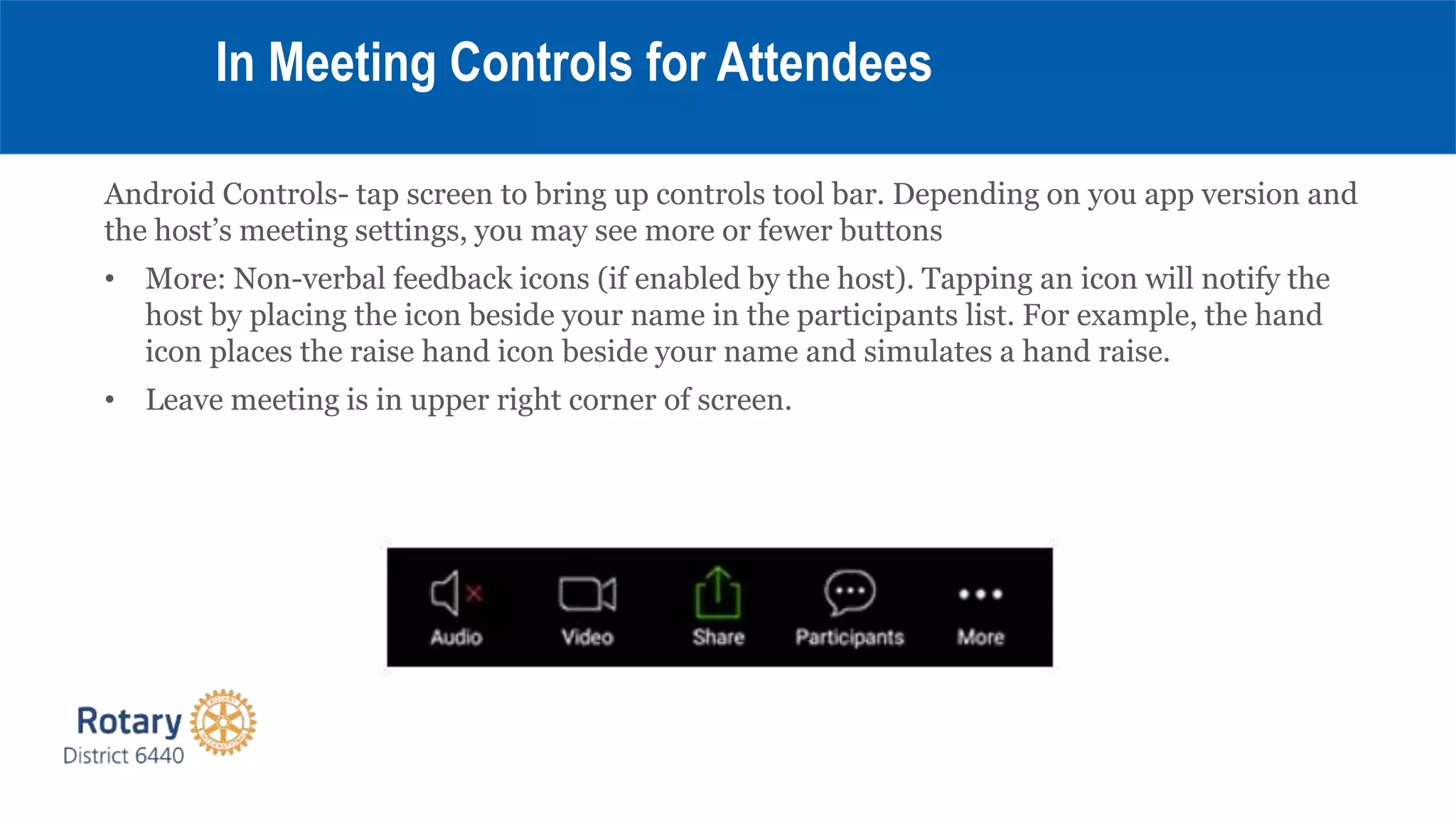 Android Controls- tap screen to bring up controls tool bar. Depending on you app version and
the host’s meeting settings, you may see more or fewer buttons
• More: Non-verbal feedback icons (if enabled by the host). Tapping an icon will notify the
host by placing the icon beside your name in the participants list. For example, the hand
icon places the raise hand icon beside your name and simulates a hand raise.
• Leave meeting is in upper right corner of screen.
In Meeting Controls for Attendees
 