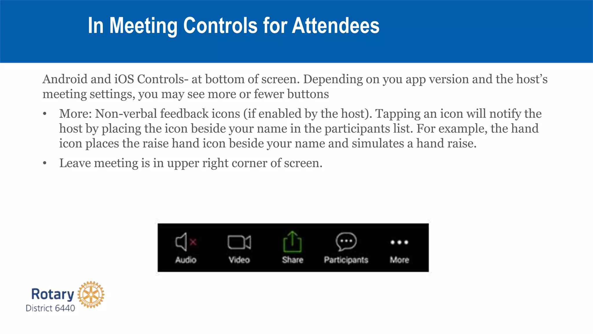 Android and iOS Controls- at bottom of screen. Depending on you app version and the host’s
meeting settings, you may see more or fewer buttons
• More: Non-verbal feedback icons (if enabled by the host). Tapping an icon will notify the
host by placing the icon beside your name in the participants list. For example, the hand
icon places the raise hand icon beside your name and simulates a hand raise.
• Leave meeting is in upper right corner of screen.
In Meeting Controls for Attendees
 