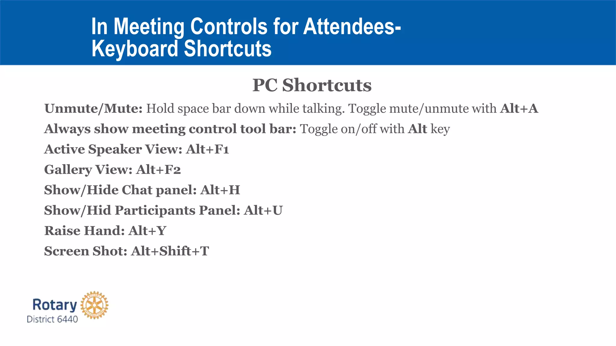PC Shortcuts
Unmute/Mute: Hold space bar down while talking. Toggle mute/unmute with Alt+A
Always show meeting control tool bar: Toggle on/off with Alt key
Active Speaker View: Alt+F1
Gallery View: Alt+F2
Show/Hide Chat panel: Alt+H
Show/Hid Participants Panel: Alt+U
Raise Hand: Alt+Y
Screen Shot: Alt+Shift+T
In Meeting Controls for Attendees-
Keyboard Shortcuts
 