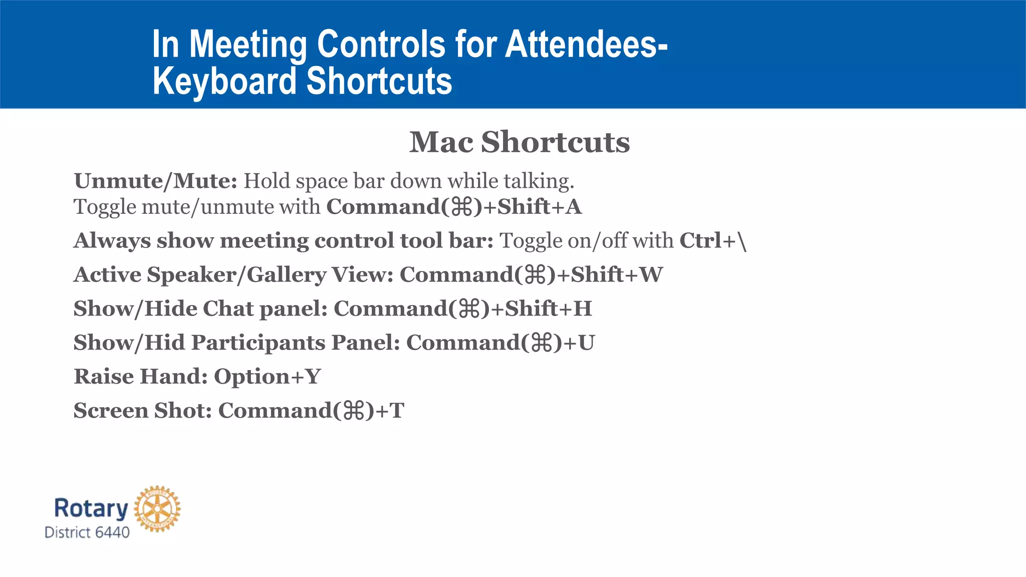 Mac Shortcuts
Unmute/Mute: Hold space bar down while talking.
Toggle mute/unmute with Command(⌘)+Shift+A
Always show meeting control tool bar: Toggle on/off with Ctrl+
Active Speaker/Gallery View: Command(⌘)+Shift+W
Show/Hide Chat panel: Command(⌘)+Shift+H
Show/Hid Participants Panel: Command(⌘)+U
Raise Hand: Option+Y
Screen Shot: Command(⌘)+T
In Meeting Controls for Attendees-
Keyboard Shortcuts
 